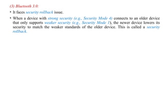 (3) Bluetooth 3.0:
• It faces security rollback issue.
• When a device with strong security (e.g., Security Mode 4) connects to an older device
that only supports weaker security (e.g., Security Mode 1), the newer device lowers its
security to match the weaker standards of the older device. This is called a security
rollback.
 