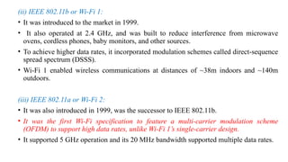 (ii) IEEE 802.11b or Wi-Fi 1:
• It was introduced to the market in 1999.
• It also operated at 2.4 GHz, and was built to reduce interference from microwave
ovens, cordless phones, baby monitors, and other sources.
• To achieve higher data rates, it incorporated modulation schemes called direct-sequence
spread spectrum (DSSS).
• Wi-Fi 1 enabled wireless communications at distances of ~38m indoors and ~140m
outdoors.
(iii) IEEE 802.11a or Wi-Fi 2:
• It was also introduced in 1999, was the successor to IEEE 802.11b.
• It was the first Wi-Fi specification to feature a multi-carrier modulation scheme
(OFDM) to support high data rates, unlike Wi-Fi 1’s single-carrier design.
• It supported 5 GHz operation and its 20 MHz bandwidth supported multiple data rates.
 