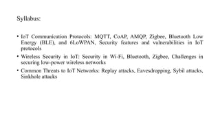 Syllabus:
• IoT Communication Protocols: MQTT, CoAP, AMQP, Zigbee, Bluetooth Low
Energy (BLE), and 6LoWPAN, Security features and vulnerabilities in IoT
protocols
• Wireless Security in IoT: Security in Wi-Fi, Bluetooth, Zigbee, Challenges in
securing low-power wireless networks
• Common Threats to IoT Networks: Replay attacks, Eavesdropping, Sybil attacks,
Sinkhole attacks
 