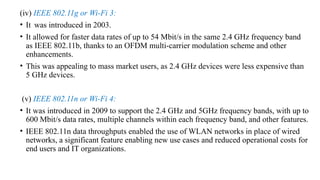 (iv) IEEE 802.11g or Wi-Fi 3:
• It was introduced in 2003.
• It allowed for faster data rates of up to 54 Mbit/s in the same 2.4 GHz frequency band
as IEEE 802.11b, thanks to an OFDM multi-carrier modulation scheme and other
enhancements.
• This was appealing to mass market users, as 2.4 GHz devices were less expensive than
5 GHz devices.
(v) IEEE 802.11n or Wi-Fi 4:
• It was introduced in 2009 to support the 2.4 GHz and 5GHz frequency bands, with up to
600 Mbit/s data rates, multiple channels within each frequency band, and other features.
• IEEE 802.11n data throughputs enabled the use of WLAN networks in place of wired
networks, a significant feature enabling new use cases and reduced operational costs for
end users and IT organizations.
 