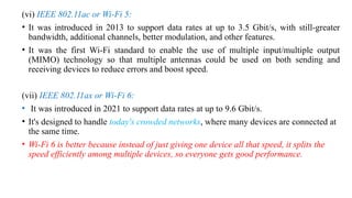 (vi) IEEE 802.11ac or Wi-Fi 5:
• It was introduced in 2013 to support data rates at up to 3.5 Gbit/s, with still-greater
bandwidth, additional channels, better modulation, and other features.
• It was the first Wi-Fi standard to enable the use of multiple input/multiple output
(MIMO) technology so that multiple antennas could be used on both sending and
receiving devices to reduce errors and boost speed.
(vii) IEEE 802.11ax or Wi-Fi 6:
• It was introduced in 2021 to support data rates at up to 9.6 Gbit/s.
• It's designed to handle today's crowded networks, where many devices are connected at
the same time.
• Wi-Fi 6 is better because instead of just giving one device all that speed, it splits the
speed efficiently among multiple devices, so everyone gets good performance.
 