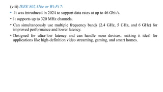 (viii) IEEE 802.11be or Wi-Fi 7:
• It was introduced in 2024 to support data rates at up to 46 Gbit/s.
• It supports up to 320 MHz channels.
• Can simultaneously use multiple frequency bands (2.4 GHz, 5 GHz, and 6 GHz) for
improved performance and lower latency.
• Designed for ultra-low latency and can handle more devices, making it ideal for
applications like high-definition video streaming, gaming, and smart homes.
 