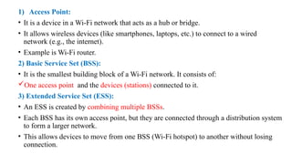 1) Access Point:
• It is a device in a Wi-Fi network that acts as a hub or bridge.
• It allows wireless devices (like smartphones, laptops, etc.) to connect to a wired
network (e.g., the internet).
• Example is Wi-Fi router.
2) Basic Service Set (BSS):
• It is the smallest building block of a Wi-Fi network. It consists of:
One access point and the devices (stations) connected to it.
3) Extended Service Set (ESS):
• An ESS is created by combining multiple BSSs.
• Each BSS has its own access point, but they are connected through a distribution system
to form a larger network.
• This allows devices to move from one BSS (Wi-Fi hotspot) to another without losing
connection.
 