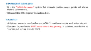 4) Distribution System (DS):
• It is the "behind-the-scenes" system that connects multiple access points and allows
them to communicate.
• It links all the BSSs together to create an ESS.
5) Gateway:
• A Gateway connects your local network (Wi-Fi) to other networks, such as the internet.
• Example: In your home, Wi-Fi router acts as the gateway. It connects your devices to
your internet service provider (ISP).
 