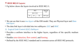  IEEE 802.11 Layers:
• Fig below shows the layers involved in IEEE 802.11.
• We can see that it uses two layers of the OSI model. They are Physical layer and Data
link layer.
• The data link layer is divided into two sublayers: LLC and MAC.
1) Logical Link Control (LLC) Sublayer:
• Provides a uniform interface to the higher layers, regardless of the specific medium
used.
• Handles error detection, flow control, and framing.
• Defined by the IEEE 802.2 standard and is common across all IEEE 802 protocols.
 