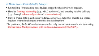 2) Media Access Control (MAC) Sublayer:
• Responsible for managing how devices access the shared wireless medium.
• Handles framing, addressing (e.g., MAC addresses), and ensuring reliable delivery
(e.g., through acknowledgments and retransmissions).
• Plays a crucial role in collision avoidance, as wireless networks operate in a shared
medium where simultaneous transmissions can interfere.
In particular, the MAC sublayer ensures that only one device transmits at a time using
Carrier Sense Multiple Access with Collision Avoidance (CSMA/CA).
 