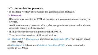 IoT communication protocols
• In this topic we study about various IoT communication protocols.
1) Bluetooth:
• Bluetooth was invented in 1994 at Ericsson, a telecommunications company in
Sweden.
• And it was introduced to create ad hoc, short-range wireless networks that allowed
devices to connect with one another.
• IEEE defined Bluetooth using standard IEEE 802.15.
• There are various versions of Bluetooth such as:
(i) Bluetooth 1.1, Bluetooth 1.2 are known as Basic Rate (BR). They support speed
upto 1Mbps.
(ii) Bluetooth 2.0 is known as Enhanced Data Rate (EDR), allows transmission
speeds up to 3 Mbps.
 