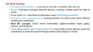 (iii) Mesh topology:
• No single point of failure—every device can talk to multiple other devices.
• Routers help pass messages between devices, creating multiple paths for data to
travel.
• If one route fails, data finds an alternative route (self-healing property).
• Full peer-to-peer communication, meaning devices can talk to each other without
needing the coordinator.
• Real life example: Smart Home Automation (Zigbee-enabled Smart Lights,
Sensors, and Switches)
 In a Zigbee-based smart home system, if a smart bulb cannot directly reach the
coordinator, it sends the signal through another bulb acting as a router.
 