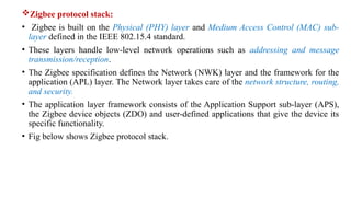 Zigbee protocol stack:
• Zigbee is built on the Physical (PHY) layer and Medium Access Control (MAC) sub-
layer defined in the IEEE 802.15.4 standard.
• These layers handle low-level network operations such as addressing and message
transmission/reception.
• The Zigbee specification defines the Network (NWK) layer and the framework for the
application (APL) layer. The Network layer takes care of the network structure, routing,
and security.
• The application layer framework consists of the Application Support sub-layer (APS),
the Zigbee device objects (ZDO) and user-defined applications that give the device its
specific functionality.
• Fig below shows Zigbee protocol stack.
 