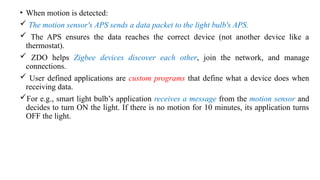 • When motion is detected:
 The motion sensor's APS sends a data packet to the light bulb's APS.
 The APS ensures the data reaches the correct device (not another device like a
thermostat).
 ZDO helps Zigbee devices discover each other, join the network, and manage
connections.
 User defined applications are custom programs that define what a device does when
receiving data.
For e.g., smart light bulb’s application receives a message from the motion sensor and
decides to turn ON the light. If there is no motion for 10 minutes, its application turns
OFF the light.
 
