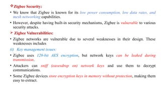 Zigbee Security:
• We know that Zigbee is known for its low power consumption, low data rates, and
mesh networking capabilities.
• However, despite having built-in security mechanisms, Zigbee is vulnerable to various
security attacks.
 Zigbee Vulnerabilities:
• Zigbee networks are vulnerable due to several weaknesses in their design. These
weaknesses includes
(i) Key management issues:
• Zigbee uses 128-bit AES encryption, but network keys can be leaked during
transmission.
• Attackers can sniff (eavesdrop on) network keys and use them to decrypt
communications.
• Some Zigbee devices store encryption keys in memory without protection, making them
easy to extract.
 