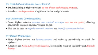 (ii) Weak Authentication and Access Control:
• Devices joining a Zigbee network do not always authenticate properly.
• Attackers can impersonate a legitimate device and gain access.
(iii) Unencrypted Communications:
• Some Zigbee network headers and control messages are not encrypted, allowing
attackers to intercept and analyze data traffic.
• This can be used to map the network structure and identify connected devices.
(iv) Battery Drain Issues:
• Many Zigbee devices are battery-powered and wake up periodically to check for
updates.
• Attackers can flood a device with requests, forcing it to wake up frequently and drain its
battery.
 