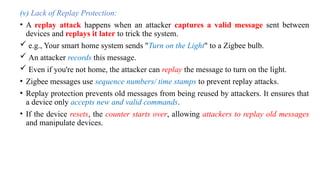 (v) Lack of Replay Protection:
• A replay attack happens when an attacker captures a valid message sent between
devices and replays it later to trick the system.
 e.g., Your smart home system sends "Turn on the Light" to a Zigbee bulb.
 An attacker records this message.
 Even if you're not home, the attacker can replay the message to turn on the light.
• Zigbee messages use sequence numbers/ time stamps to prevent replay attacks.
• Replay protection prevents old messages from being reused by attackers. It ensures that
a device only accepts new and valid commands.
• If the device resets, the counter starts over, allowing attackers to replay old messages
and manipulate devices.
 