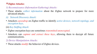 Zigbee Attacks:
1) Reconnaissance (Information Gathering) Attacks:
• These attacks collect information about the Zigbee network to prepare for more
advanced attacks.
(i) Network Discovery Attack:
• Attackers eavesdrop on Zigbee traffic to identify active devices, network topology, and
encryption keys.
(ii) Key Sniffing Attack:
• Zigbee encryption keys are sometimes transmitted unencrypted.
• Attackers can capture and extract these keys, allowing them to decrypt all future
communications.
2) Device Manipulation Attacks:
• These attacks modify the behavior of Zigbee devices.
 