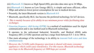 (iii) Bluetooth 3.0, known as High Speed (HS), provides data rates up to 24 Mbps.
(iv) Bluetooth 4.0, known as Low Energy (BLE), is simple and more efficient; offers
1 Mbps and achieves lower power consumption for use in medical devices.
• Presently, the latest Bluetooth version is Bluetooth 6.0.
• Bluetooth, specifically BLE, has become the preferred technology for IoT devices.
• This is mainly because of its ability to use minimum power while facilitating data
exchanges.
• Gaussian frequency shift keying (GFSK) is a method of modulation used for digital
communication and is one method used in Bluetooth technology.
• It operates in the unlicensed Industrial, Scientific, and Medical (ISM) radio
frequency (RF) 2.4 GHz spectrum and has a range from between 0.5–1 m to 100 m.
• One main advantage of the technology is its ability to transmit both voice and data
simultaneously.
• However, the 2.4 GHz radio frequency spectrum is shared with many consumer
appliances which could cause interference. For this reason, Bluetooth technology
uses hops in the Bluetooth frequency at 1600 hops per second.
 