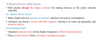 3) Denial of Service (DoS) Attacks:
• DoS attacks disrupt the Zigbee network by making devices or the entire network
unusable.
(i) Battery Drain Attack:
• Many Zigbee devices operate on batteries and have low power consumption.
• Attackers can flood a device with fake requests, forcing it to wake up repeatedly and
drain its battery.
(ii) Jamming Attack:
• Attackers transmit noise on the Zigbee frequency to block communication.
• This prevents devices from receiving or sending messages.
 