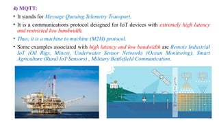 4) MQTT:
• It stands for Message Queuing Telemetry Transport.
• It is a communications protocol designed for IoT devices with extremely high latency
and restricted low bandwidth.
• Thus, it is a machine to machine (M2M) protocol.
• Some examples associated with high latency and low bandwidth are Remote Industrial
IoT (Oil Rigs, Mines), Underwater Sensor Networks (Ocean Monitoring), Smart
Agriculture (Rural IoT Sensors) , Military Battlefield Communication.
 