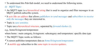 • To understand this Pub-Sub model, we need to understand the following terms.
(i) MQTT Topic:
• An MQTT topic is a hierarchical string that is used to organize and filter messages in an
MQTT publish-subscribe system.
• It acts like an address that allows publishers to send messages and subscribers to receive
only the messages they are interested in.
• Topic is case sensitive.
• Topic use a hierarchical structure, separated by forward slashes (/).
e.g., home/livingroom/temperature
where home : main category, livingroom: subcategory and temperature: specific data type
• The MQTT Topic works as follows:
A sensor publishes temperature data as home/livingroom/temperature
 A mobile app subscribes to the same topic to receive updates.
 
