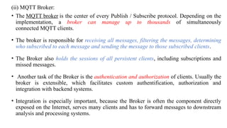 (ii) MQTT Broker:
• The MQTT broker is the center of every Publish / Subscribe protocol. Depending on the
implementation, a broker can manage up to thousands of simultaneously
connected MQTT clients.
• The broker is responsible for receiving all messages, filtering the messages, determining
who subscribed to each message and sending the message to those subscribed clients.
• The Broker also holds the sessions of all persistent clients, including subscriptions and
missed messages.
• Another task of the Broker is the authentication and authorization of clients. Usually the
broker is extensible, which facilitates custom authentification, authorization and
integration with backend systems.
• Integration is especially important, because the Broker is often the component directly
exposed on the Internet, serves many clients and has to forward messages to downstream
analysis and processing systems.
 