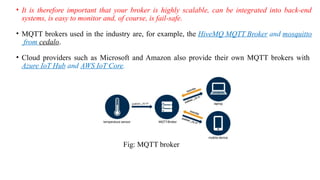 • It is therefore important that your broker is highly scalable, can be integrated into back-end
systems, is easy to monitor and, of course, is fail-safe.
• MQTT brokers used in the industry are, for example, the HiveMQ MQTT Broker and mosquitto
from cedalo.
• Cloud providers such as Microsoft and Amazon also provide their own MQTT brokers with
Azure IoT Hub and AWS IoT Core.
Fig: MQTT broker
 