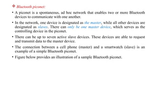  Bluetooth piconet:
• A piconet is a spontaneous, ad hoc network that enables two or more Bluetooth
devices to communicate with one another.
• In the network, one device is designated as the master, while all other devices are
designated as slaves. There can only be one master device, which serves as the
controlling device in the piconet.
• There can be up to seven active slave devices. These devices are able to request
and transmit data to the master device.
• The connection between a cell phone (master) and a smartwatch (slave) is an
example of a simple Bluetooth piconet.
• Figure below provides an illustration of a sample Bluetooth piconet.
 