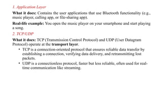 1. Application Layer
What it does: Contains the user applications that use Bluetooth functionality (e.g.,
music player, calling app, or file-sharing app).
Real-life example: You open the music player on your smartphone and start playing
a song.
2. TCP/UDP
What it does: TCP (Transmission Control Protocol) and UDP (User Datagram
Protocol) operate at the transport layer.
• TCP is a connection-oriented protocol that ensures reliable data transfer by
establishing a connection, verifying data delivery, and retransmitting lost
packets.
• UDP is a connectionless protocol, faster but less reliable, often used for real-
time communication like streaming.
 