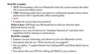 Real-life example:
• TCP: Downloading a file over Bluetooth where the system ensures the entire
file is received without errors.
• UDP: Streaming audio from your phone to a Bluetooth speaker where minor
packet losses don’t significantly affect sound quality.
3. SDP:
• It stands for service discovery protocol.
What it does: SDP helps one Bluetooth device find out what the other
Bluetooth device can do.
• Imagine it as a way for devices to "introduce themselves" and share their
capabilities before starting to communicate.
Real-life example:
• Suppose you are connecting your phone to your car's Bluetooth system.
• Your phone asks the car, "What services do you support?“
• The car replies, "I support Hands-Free Calling (HFP) and Phone Book Access
(PBAP).“
• Your phone then uses HFP for calling and PBAP to sync contacts.
 