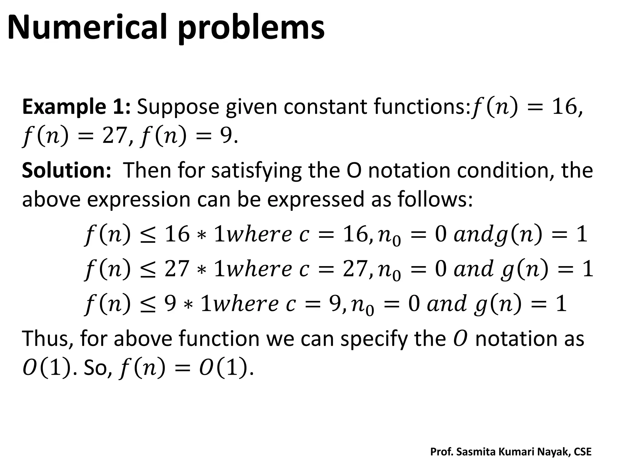 Numerical problems
Example 1: Suppose given constant functions:𝑓 𝑛 = 16,
𝑓 𝑛 = 27, 𝑓 𝑛 = 9.
Solution: Then for satisfying the O notation condition, the
above expression can be expressed as follows:
𝑓 𝑛 ≤ 16 ∗ 1𝑤𝑕𝑒𝑟𝑒 𝑐 = 16, 𝑛0 = 0 𝑎𝑛𝑑𝑔 𝑛 = 1
𝑓 𝑛 ≤ 27 ∗ 1𝑤𝑕𝑒𝑟𝑒 𝑐 = 27, 𝑛0 = 0 𝑎𝑛𝑑 𝑔 𝑛 = 1
𝑓 𝑛 ≤ 9 ∗ 1𝑤𝑕𝑒𝑟𝑒 𝑐 = 9, 𝑛0 = 0 𝑎𝑛𝑑 𝑔 𝑛 = 1
Thus, for above function we can specify the 𝑂 notation as
𝑂 1 . So, 𝑓 𝑛 = 𝑂 1 .
Prof. Sasmita Kumari Nayak, CSE
 