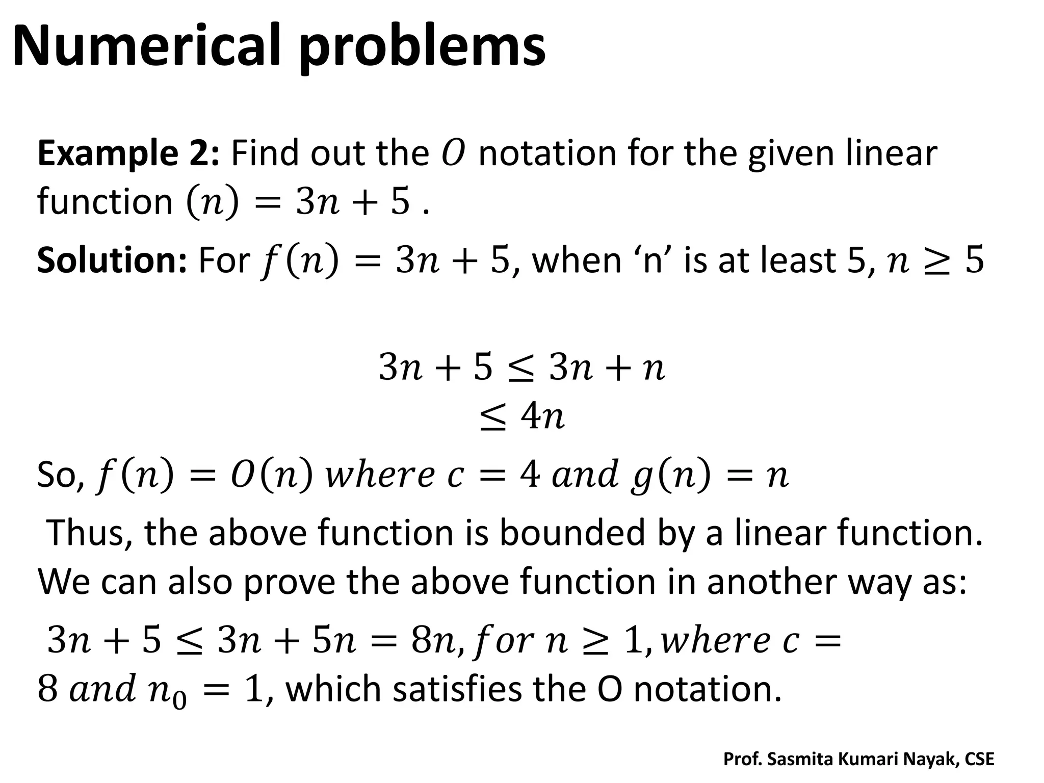 Numerical problems
Example 2: Find out the 𝑂 notation for the given linear
function 𝑛 = 3𝑛 + 5 .
Solution: For 𝑓 𝑛 = 3𝑛 + 5, when ‘n’ is at least 5, 𝑛 ≥ 5
3𝑛 + 5 ≤ 3𝑛 + 𝑛
≤ 4𝑛
So, 𝑓 𝑛 = 𝑂 𝑛 𝑤𝑕𝑒𝑟𝑒 𝑐 = 4 𝑎𝑛𝑑 𝑔 𝑛 = 𝑛
Thus, the above function is bounded by a linear function.
We can also prove the above function in another way as:
3𝑛 + 5 ≤ 3𝑛 + 5𝑛 = 8𝑛, 𝑓𝑜𝑟 𝑛 ≥ 1, 𝑤𝑕𝑒𝑟𝑒 𝑐 =
8 𝑎𝑛𝑑 𝑛0 = 1, which satisfies the O notation.
Prof. Sasmita Kumari Nayak, CSE
 