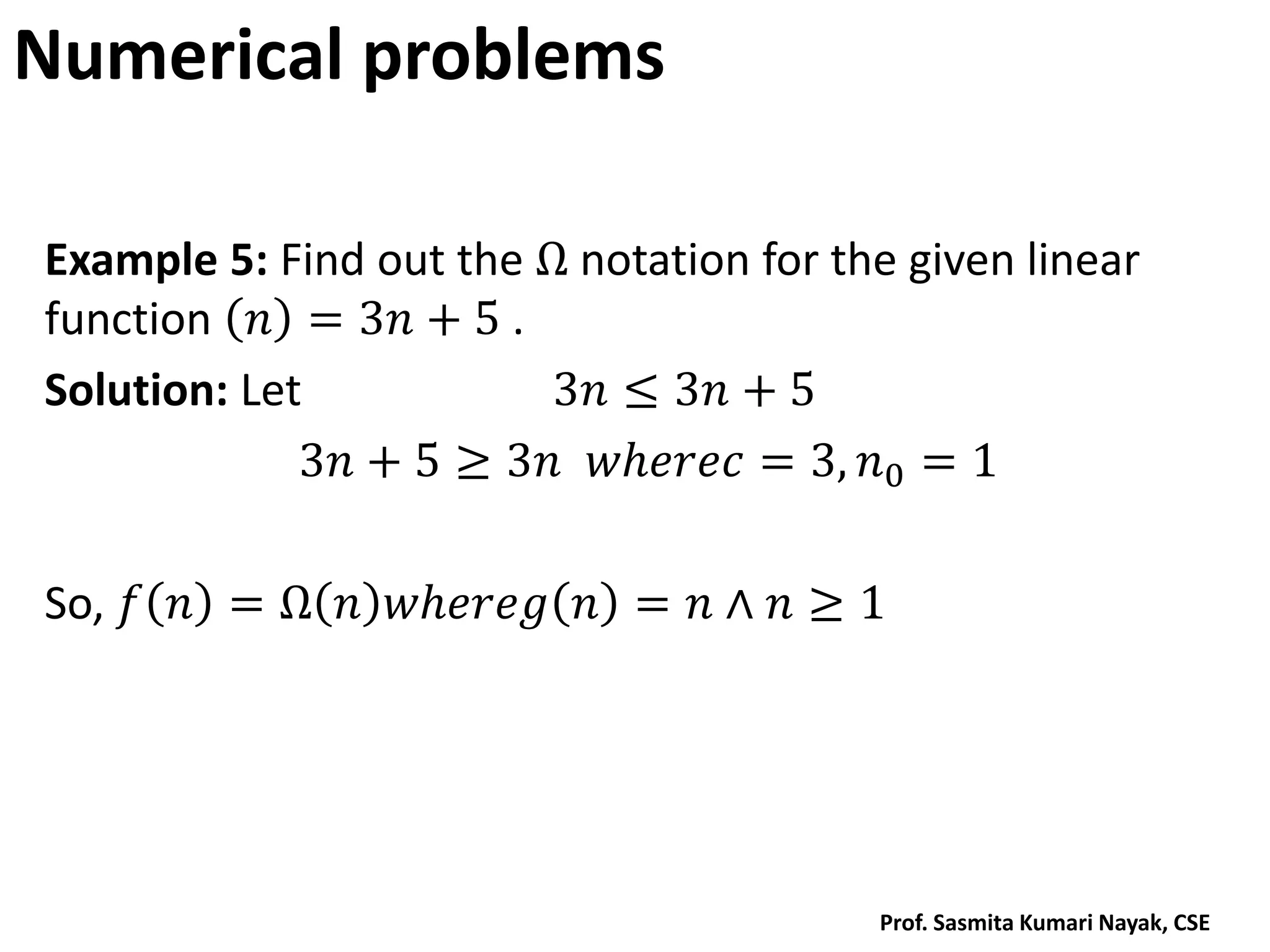 Numerical problems
Example 5: Find out the Ω notation for the given linear
function 𝑛 = 3𝑛 + 5 .
Solution: Let 3𝑛 ≤ 3𝑛 + 5
3𝑛 + 5 ≥ 3𝑛 𝑤𝑕𝑒𝑟𝑒𝑐 = 3, 𝑛0 = 1
So, 𝑓 𝑛 = Ω 𝑛 𝑤𝑕𝑒𝑟𝑒𝑔 𝑛 = 𝑛 ∧ 𝑛 ≥ 1
Prof. Sasmita Kumari Nayak, CSE
 