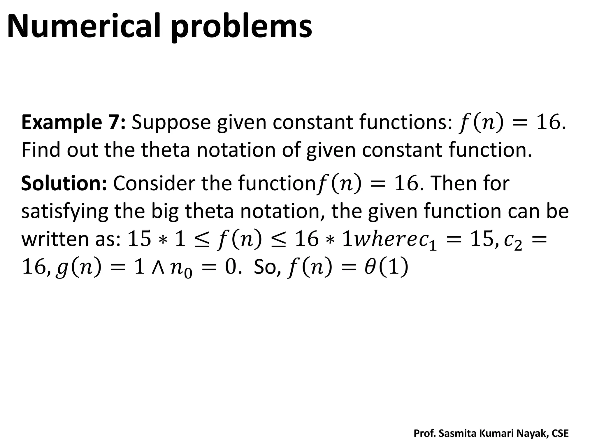 Numerical problems
Example 7: Suppose given constant functions: 𝑓 𝑛 = 16.
Find out the theta notation of given constant function.
Solution: Consider the function𝑓 𝑛 = 16. Then for
satisfying the big theta notation, the given function can be
written as: 15 ∗ 1 ≤ 𝑓 𝑛 ≤ 16 ∗ 1𝑤𝑕𝑒𝑟𝑒𝑐1 = 15, 𝑐2 =
16, 𝑔 𝑛 = 1 ∧ 𝑛0 = 0. So, 𝑓 𝑛 = 𝜃 1
Prof. Sasmita Kumari Nayak, CSE
 