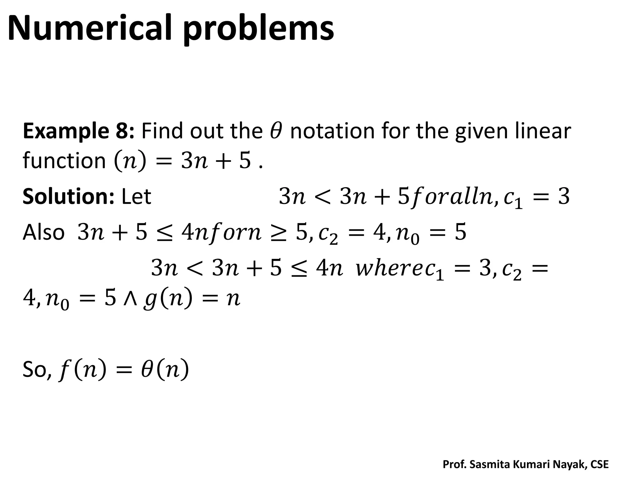 Numerical problems
Example 8: Find out the 𝜃 notation for the given linear
function 𝑛 = 3𝑛 + 5 .
Solution: Let 3𝑛 < 3𝑛 + 5𝑓𝑜𝑟𝑎𝑙𝑙𝑛, 𝑐1 = 3
Also 3𝑛 + 5 ≤ 4𝑛𝑓𝑜𝑟𝑛 ≥ 5, 𝑐2 = 4, 𝑛0 = 5
3𝑛 < 3𝑛 + 5 ≤ 4𝑛 𝑤𝑕𝑒𝑟𝑒𝑐1 = 3, 𝑐2 =
4, 𝑛0 = 5 ∧ 𝑔 𝑛 = 𝑛
So, 𝑓 𝑛 = 𝜃 𝑛
Prof. Sasmita Kumari Nayak, CSE
 