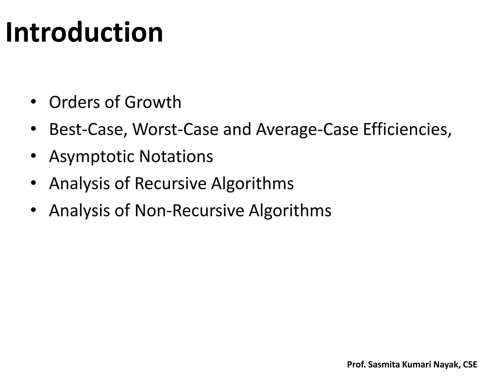 Introduction
• Orders of Growth
• Best-Case, Worst-Case and Average-Case Efficiencies,
• Asymptotic Notations
• Analysis of Recursive Algorithms
• Analysis of Non-Recursive Algorithms
Prof. Sasmita Kumari Nayak, CSE
 