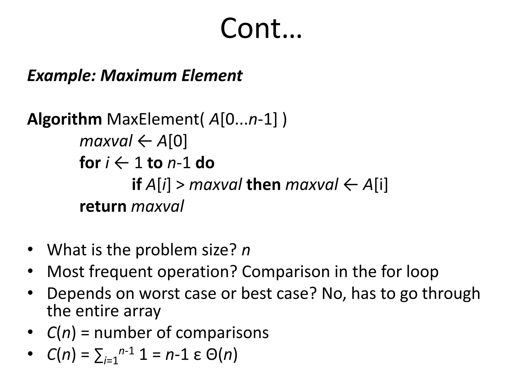 Cont…
Example: Maximum Element
Algorithm MaxElement( A[0...n-1] )
maxval ← A[0]
for i ← 1 to n-1 do
if A[i] > maxval then maxval ← A[i]
return maxval
• What is the problem size? n
• Most frequent operation? Comparison in the for loop
• Depends on worst case or best case? No, has to go through
the entire array
• C(n) = number of comparisons
• C(n) = ∑i=1
n-1 1 = n-1 ε Θ(n)
 