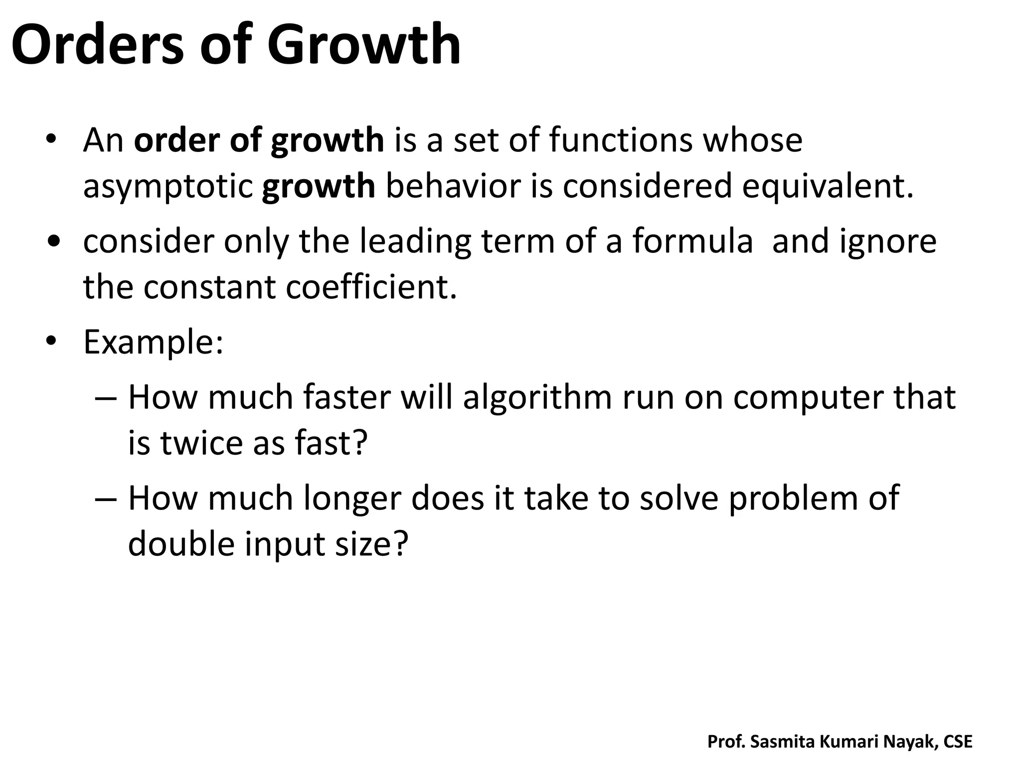 Orders of Growth
• An order of growth is a set of functions whose
asymptotic growth behavior is considered equivalent.
• consider only the leading term of a formula and ignore
the constant coefficient.
• Example:
– How much faster will algorithm run on computer that
is twice as fast?
– How much longer does it take to solve problem of
double input size?
Prof. Sasmita Kumari Nayak, CSE
 