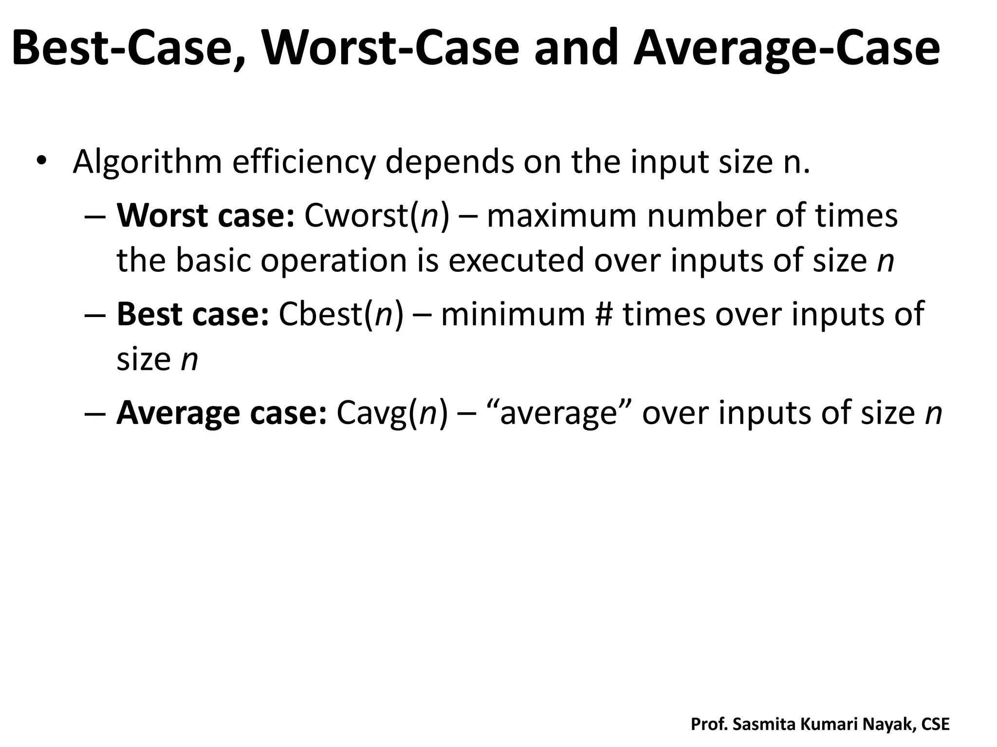 Best-Case, Worst-Case and Average-Case
• Algorithm efficiency depends on the input size n.
– Worst case: Cworst(n) – maximum number of times
the basic operation is executed over inputs of size n
– Best case: Cbest(n) – minimum # times over inputs of
size n
– Average case: Cavg(n) – “average” over inputs of size n
Prof. Sasmita Kumari Nayak, CSE
 