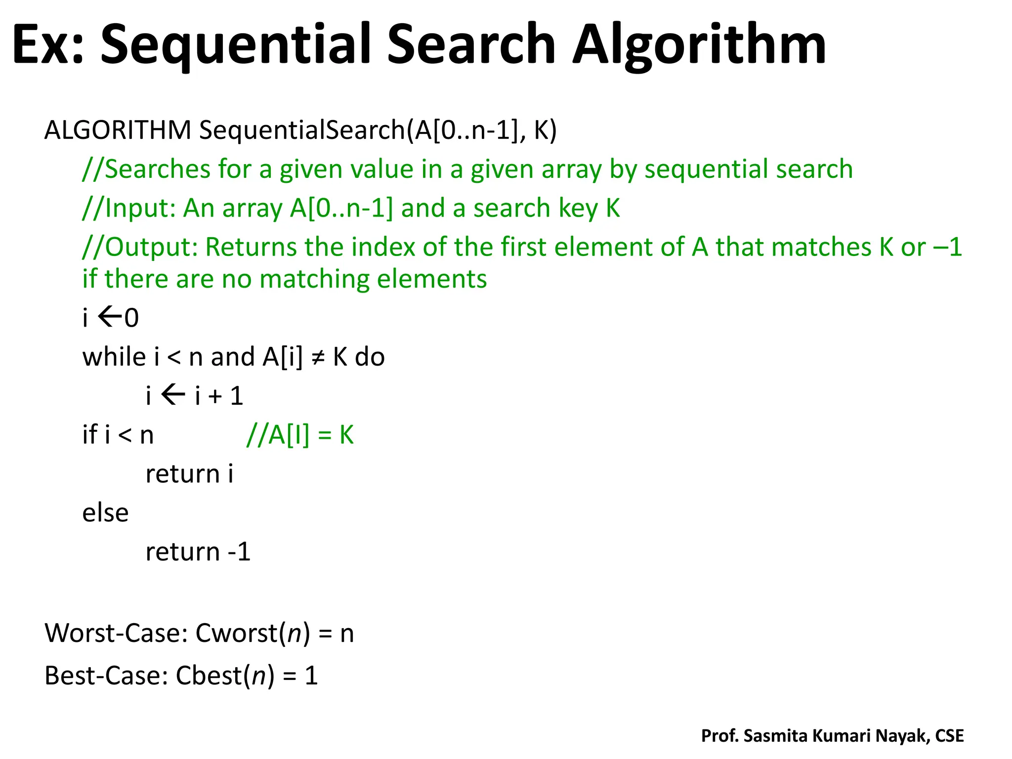 Ex: Sequential Search Algorithm
ALGORITHM SequentialSearch(A[0..n-1], K)
//Searches for a given value in a given array by sequential search
//Input: An array A[0..n-1] and a search key K
//Output: Returns the index of the first element of A that matches K or –1
if there are no matching elements
i 0
while i < n and A*i+ ≠ K do
i  i + 1
if i < n //A[I] = K
return i
else
return -1
Worst-Case: Cworst(n) = n
Best-Case: Cbest(n) = 1
Prof. Sasmita Kumari Nayak, CSE
 