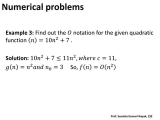 Numerical problems
Example 3: Find out the 𝑂 notation for the given quadratic
function 𝑛 = 10𝑛2 + 7 .
Solution: 10𝑛2 + 7 ≤ 11𝑛2, 𝑤𝑕𝑒𝑟𝑒 𝑐 = 11,
𝑔 𝑛 = 𝑛2𝑎𝑛𝑑 𝑛0 = 3 So, 𝑓 𝑛 = 𝑂 𝑛2
Prof. Sasmita Kumari Nayak, CSE
 