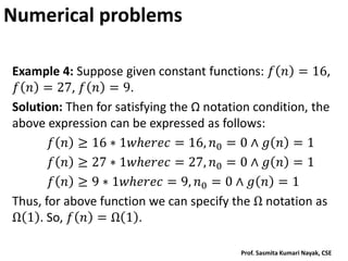 Numerical problems
Example 4: Suppose given constant functions: 𝑓 𝑛 = 16,
𝑓 𝑛 = 27, 𝑓 𝑛 = 9.
Solution: Then for satisfying the Ω notation condition, the
above expression can be expressed as follows:
𝑓 𝑛 ≥ 16 ∗ 1𝑤𝑕𝑒𝑟𝑒𝑐 = 16, 𝑛0 = 0 ∧ 𝑔 𝑛 = 1
𝑓 𝑛 ≥ 27 ∗ 1𝑤𝑕𝑒𝑟𝑒𝑐 = 27, 𝑛0 = 0 ∧ 𝑔 𝑛 = 1
𝑓 𝑛 ≥ 9 ∗ 1𝑤𝑕𝑒𝑟𝑒𝑐 = 9, 𝑛0 = 0 ∧ 𝑔 𝑛 = 1
Thus, for above function we can specify the Ω notation as
Ω 1 . So, 𝑓 𝑛 = Ω 1 .
Prof. Sasmita Kumari Nayak, CSE
 