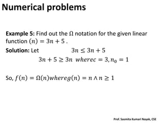 Numerical problems
Example 5: Find out the Ω notation for the given linear
function 𝑛 = 3𝑛 + 5 .
Solution: Let 3𝑛 ≤ 3𝑛 + 5
3𝑛 + 5 ≥ 3𝑛 𝑤𝑕𝑒𝑟𝑒𝑐 = 3, 𝑛0 = 1
So, 𝑓 𝑛 = Ω 𝑛 𝑤𝑕𝑒𝑟𝑒𝑔 𝑛 = 𝑛 ∧ 𝑛 ≥ 1
Prof. Sasmita Kumari Nayak, CSE
 