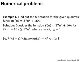 Numerical problems
Example 6: Find out the Ω notation for the given quadratic
function 𝑛 = 27𝑛2 + 16𝑛 .
Solution: Consider the function 𝑓 𝑛 = 27𝑛2 + 16𝑛 for
27𝑛2
+ 16𝑛 ≥ 27𝑛2
where 𝑐 = 27, 𝑛0 = 1
So, 𝑓 𝑛 = Ω 𝑛 𝑤𝑕𝑒𝑟𝑒𝑔 𝑛 = 𝑛2
∧ 𝑛 ≥ 1
Prof. Sasmita Kumari Nayak, CSE
 