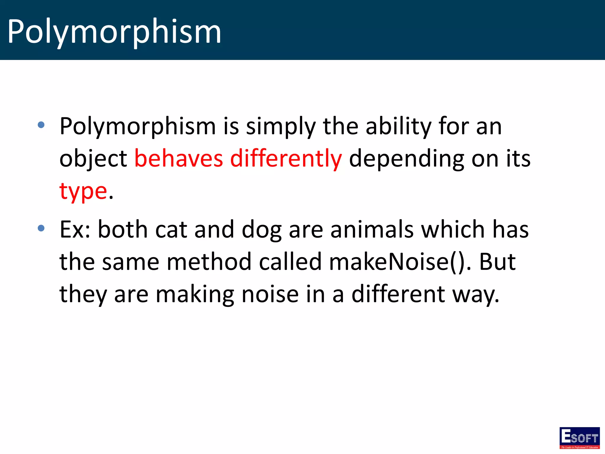Polymorphism
• Polymorphism is simply the ability for an
object behaves differently depending on its
type.
• Ex: both cat and dog are animals which has
the same method called makeNoise(). But
they are making noise in a different way.
 