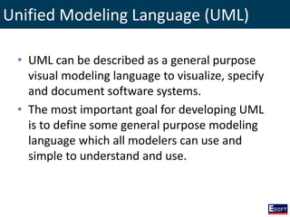 Unified Modeling Language (UML)
• UML can be described as a general purpose
visual modeling language to visualize, specify
and document software systems.
• The most important goal for developing UML
is to define some general purpose modeling
language which all modelers can use and
simple to understand and use.
 