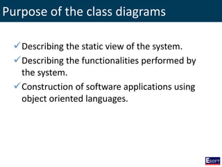 Purpose of the class diagrams
Describing the static view of the system.
Describing the functionalities performed by
the system.
Construction of software applications using
object oriented languages.
 