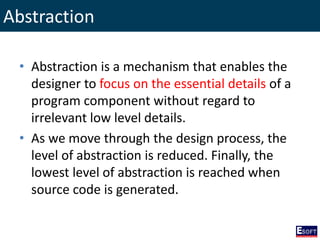 Abstraction
• Abstraction is a mechanism that enables the
designer to focus on the essential details of a
program component without regard to
irrelevant low level details.
• As we move through the design process, the
level of abstraction is reduced. Finally, the
lowest level of abstraction is reached when
source code is generated.
 