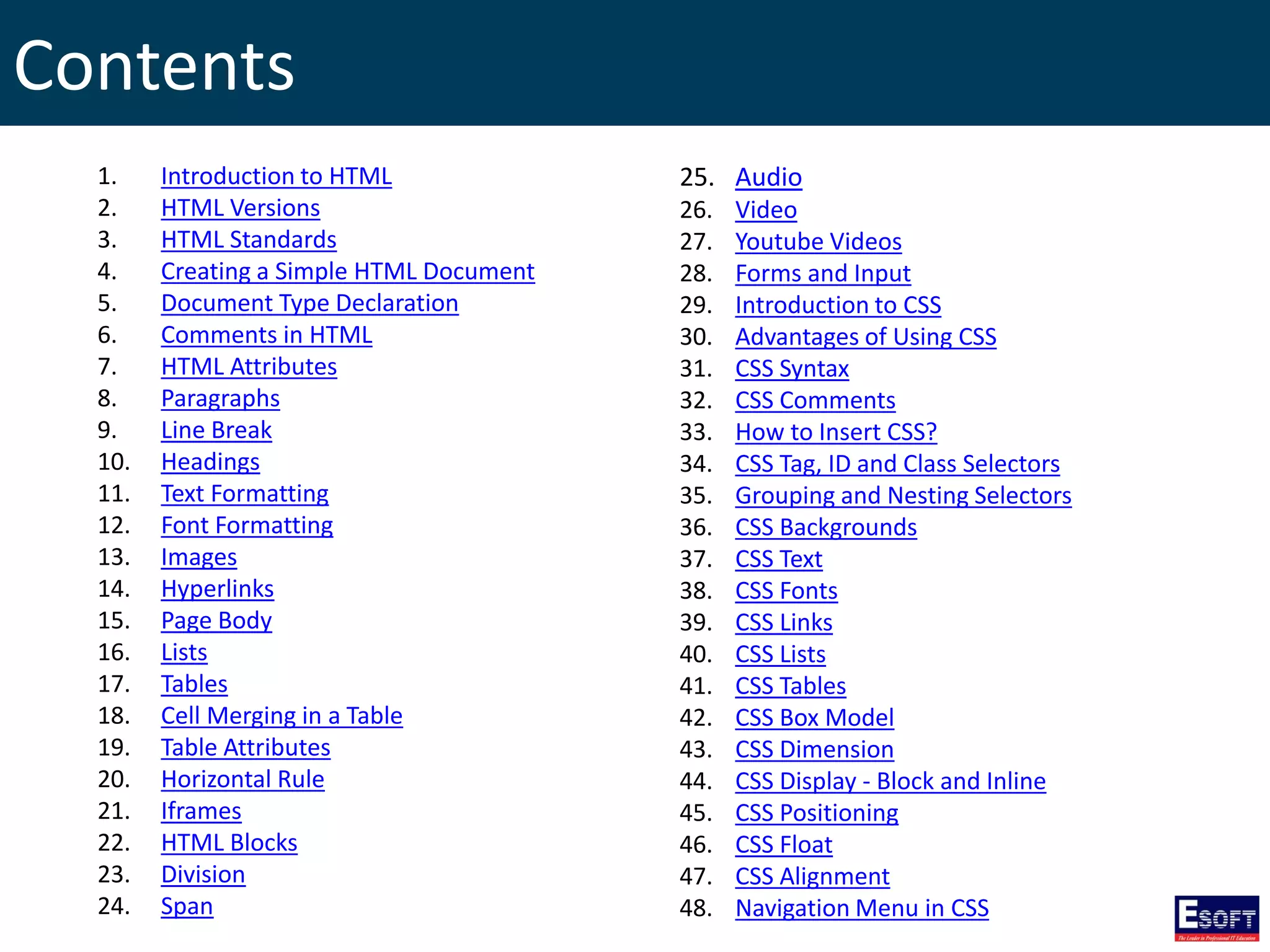 Contents
1. Introduction to HTML
2. HTML Versions
3. HTML Standards
4. Creating a Simple HTML Document
5. Document Type Declaration
6. Comments in HTML
7. HTML Attributes
8. Paragraphs
9. Line Break
10. Headings
11. Text Formatting
12. Font Formatting
13. Images
14. Hyperlinks
15. Page Body
16. Lists
17. Tables
18. Cell Merging in a Table
19. Table Attributes
20. Horizontal Rule
21. Iframes
22. HTML Blocks
23. Division
24. Span
25. Audio
26. Video
27. Youtube Videos
28. Forms and Input
29. Introduction to CSS
30. Advantages of Using CSS
31. CSS Syntax
32. CSS Comments
33. How to Insert CSS?
34. CSS Tag, ID and Class Selectors
35. Grouping and Nesting Selectors
36. CSS Backgrounds
37. CSS Text
38. CSS Fonts
39. CSS Links
40. CSS Lists
41. CSS Tables
42. CSS Box Model
43. CSS Dimension
44. CSS Display - Block and Inline
45. CSS Positioning
46. CSS Float
47. CSS Alignment
48. Navigation Menu in CSS
 