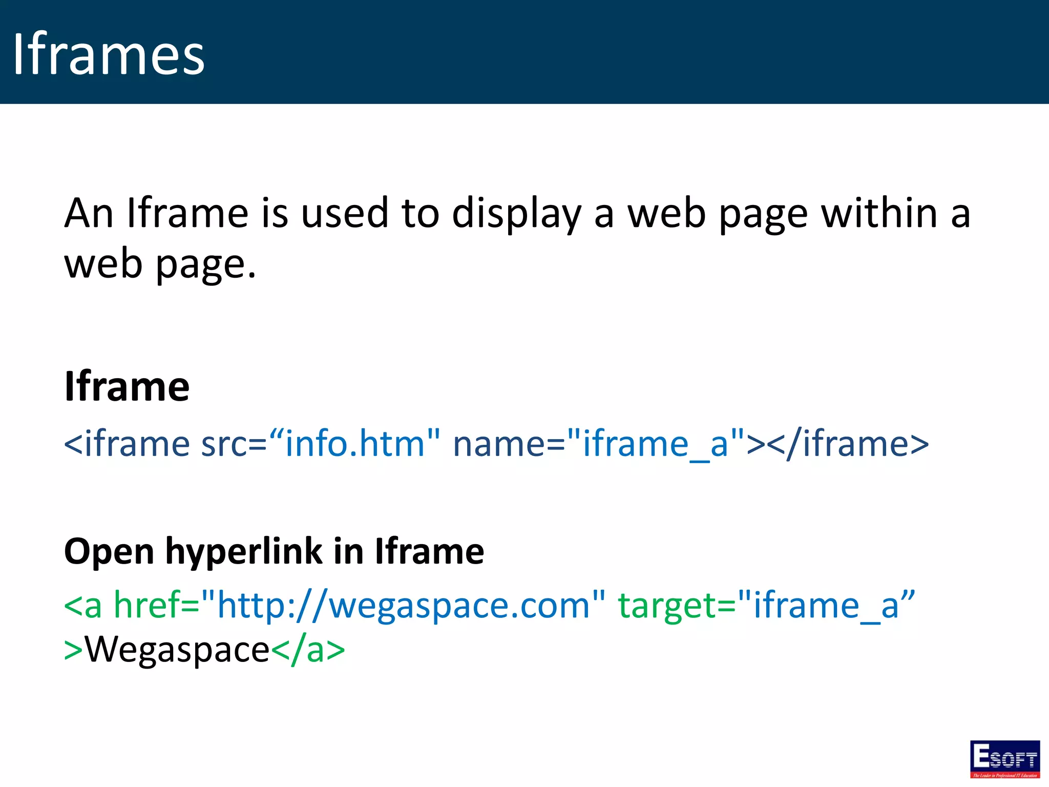 Iframes
An Iframe is used to display a web page within a
web page.
Iframe
<iframe src=“info.htm" name="iframe_a"></iframe>
Open hyperlink in Iframe
<a href="http://wegaspace.com" target="iframe_a”
>Wegaspace</a>
 
