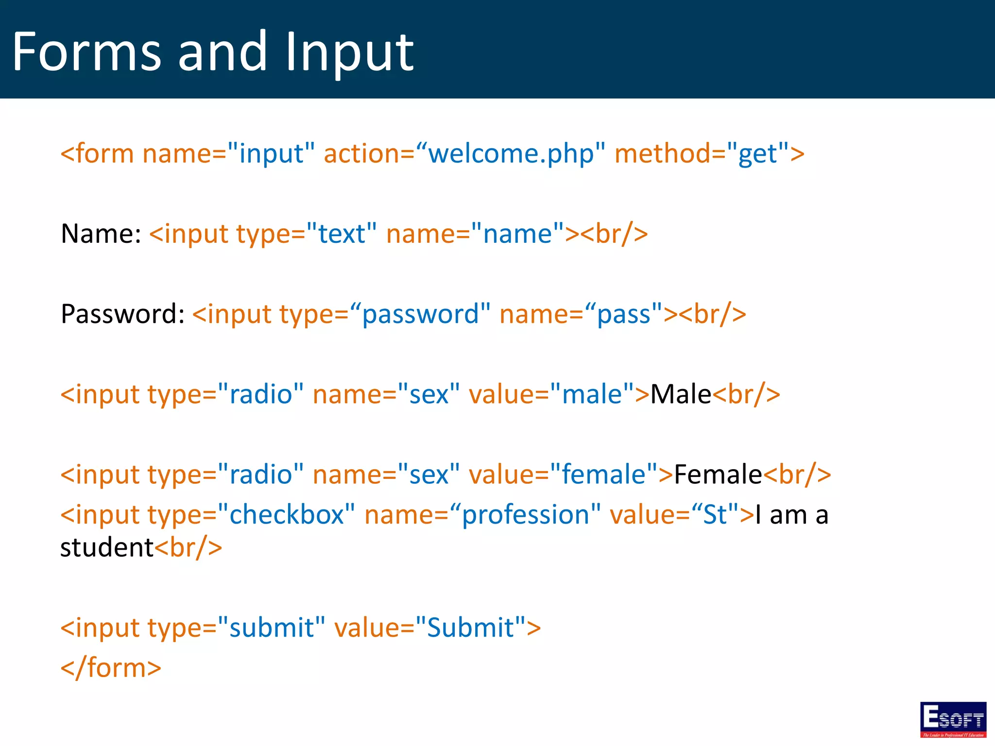 Forms and Input
<form name="input" action=“welcome.php" method="get">
Name: <input type="text" name="name"><br/>
Password: <input type=“password" name=“pass"><br/>
<input type="radio" name="sex" value="male">Male<br/>
<input type="radio" name="sex" value="female">Female<br/>
<input type="checkbox" name=“profession" value=“St">I am a
student<br/>
<input type="submit" value="Submit">
</form>
 