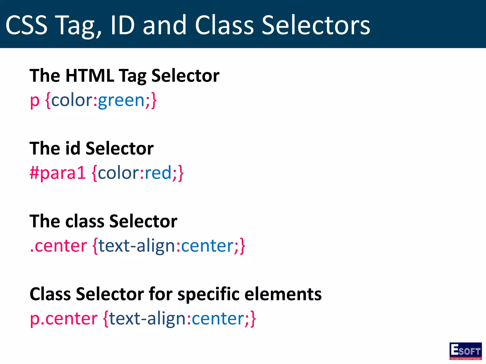 CSS Tag, ID and Class Selectors
The HTML Tag Selector
p {color:green;}
The id Selector
#para1 {color:red;}
The class Selector
.center {text-align:center;}
Class Selector for specific elements
p.center {text-align:center;}
 