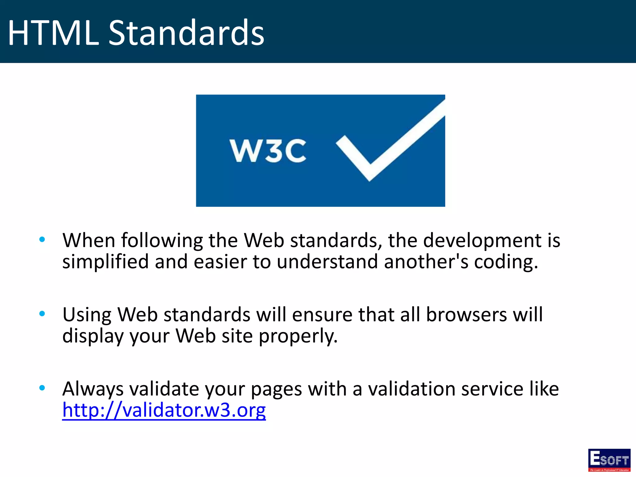 HTML Standards
• When following the Web standards, the development is
simplified and easier to understand another's coding.
• Using Web standards will ensure that all browsers will
display your Web site properly.
• Always validate your pages with a validation service like
http://validator.w3.org
 